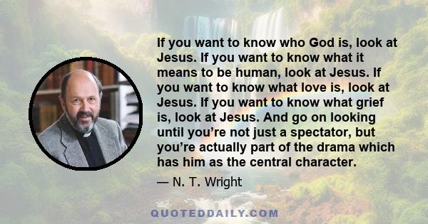 If you want to know who God is, look at Jesus. If you want to know what it means to be human, look at Jesus. If you want to know what love is, look at Jesus. If you want to know what grief is, look at Jesus. And go on