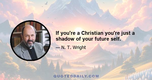 If you're a Christian you're just a shadow of your future self.