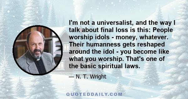 I'm not a universalist, and the way I talk about final loss is this: People worship idols - money, whatever. Their humanness gets reshaped around the idol - you become like what you worship. That's one of the basic