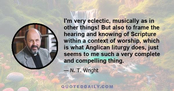 I'm very eclectic, musically as in other things! But also to frame the hearing and knowing of Scripture within a context of worship, which is what Anglican liturgy does, just seems to me such a very complete and