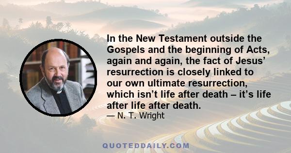 In the New Testament outside the Gospels and the beginning of Acts, again and again, the fact of Jesus’ resurrection is closely linked to our own ultimate resurrection, which isn’t life after death – it’s life after