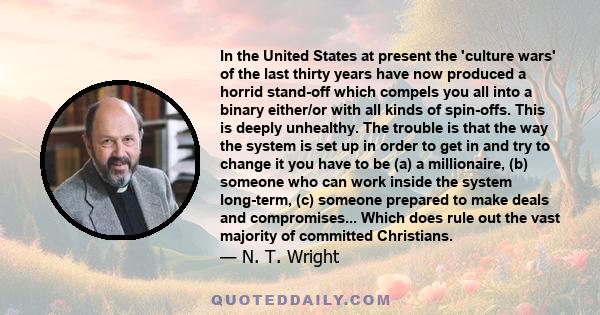 In the United States at present the 'culture wars' of the last thirty years have now produced a horrid stand-off which compels you all into a binary either/or with all kinds of spin-offs. This is deeply unhealthy. The