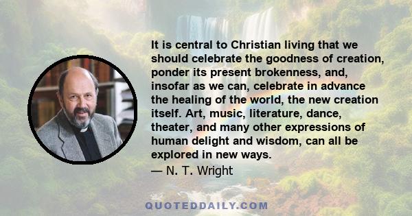 It is central to Christian living that we should celebrate the goodness of creation, ponder its present brokenness, and, insofar as we can, celebrate in advance the healing of the world, the new creation itself. Art,