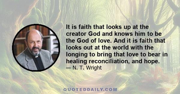 It is faith that looks up at the creator God and knows him to be the God of love. And it is faith that looks out at the world with the longing to bring that love to bear in healing reconciliation, and hope.