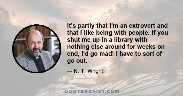 It's partly that I'm an extrovert and that I like being with people. If you shut me up in a library with nothing else around for weeks on end, I'd go mad! I have to sort of go out.