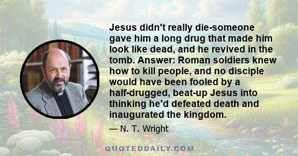 Jesus didn't really die-someone gave him a long drug that made him look like dead, and he revived in the tomb. Answer: Roman soldiers knew how to kill people, and no disciple would have been fooled by a half-drugged,