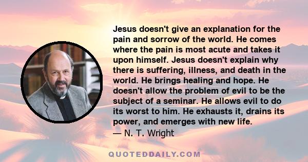 Jesus doesn't give an explanation for the pain and sorrow of the world. He comes where the pain is most acute and takes it upon himself. Jesus doesn't explain why there is suffering, illness, and death in the world. He