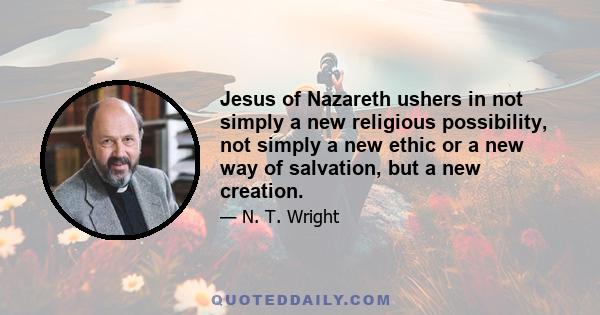 Jesus of Nazareth ushers in not simply a new religious possibility, not simply a new ethic or a new way of salvation, but a new creation.