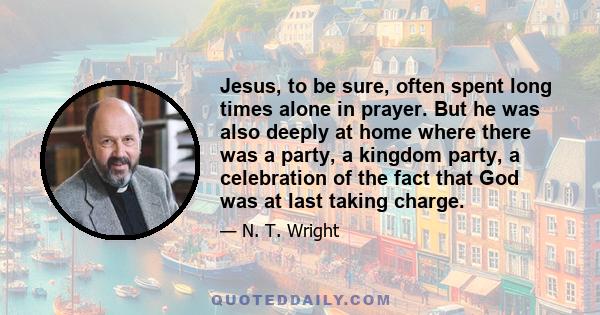 Jesus, to be sure, often spent long times alone in prayer. But he was also deeply at home where there was a party, a kingdom party, a celebration of the fact that God was at last taking charge.