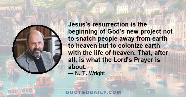 Jesus's resurrection is the beginning of God's new project not to snatch people away from earth to heaven but to colonize earth with the life of heaven. That, after all, is what the Lord's Prayer is about.