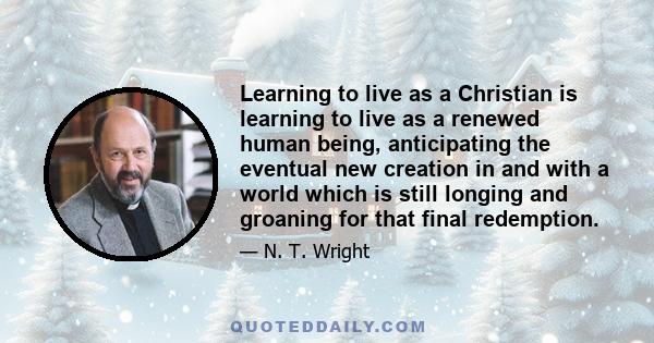 Learning to live as a Christian is learning to live as a renewed human being, anticipating the eventual new creation in and with a world which is still longing and groaning for that final redemption.