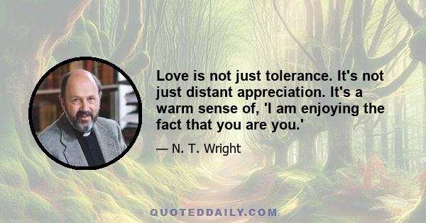 Love is not just tolerance. It's not just distant appreciation. It's a warm sense of, 'I am enjoying the fact that you are you.'