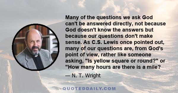 Many of the questions we ask God can't be answered directly, not because God doesn't know the answers but because our questions don't make sense. As C.S. Lewis once pointed out, many of our questions are, from God's