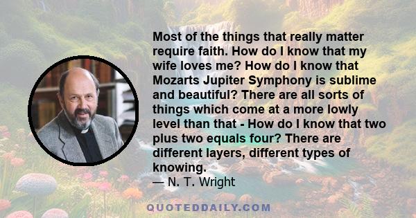 Most of the things that really matter require faith. How do I know that my wife loves me? How do I know that Mozarts Jupiter Symphony is sublime and beautiful? There are all sorts of things which come at a more lowly