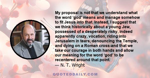 My proposal is not that we understand what the word ‘god’ means and manage somehow to fit Jesus into that. Instead, I suggest that we think historically about a young Jew, possessed of a desperately risky, indeed