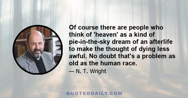 Of course there are people who think of 'heaven' as a kind of pie-in-the-sky dream of an afterlife to make the thought of dying less awful. No doubt that's a problem as old as the human race.