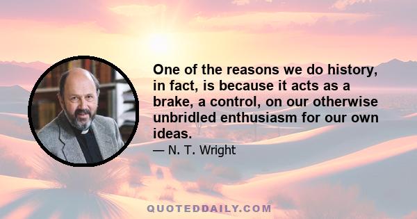 One of the reasons we do history, in fact, is because it acts as a brake, a control, on our otherwise unbridled enthusiasm for our own ideas.