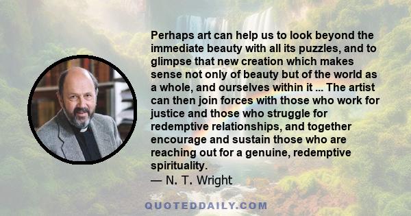 Perhaps art can help us to look beyond the immediate beauty with all its puzzles, and to glimpse that new creation which makes sense not only of beauty but of the world as a whole, and ourselves within it ... The artist 