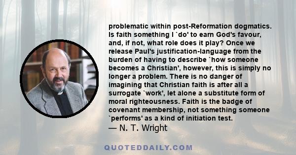 problematic within post-Reformation dogmatics. Is faith something I `do' to earn God's favour, and, if not, what role does it play? Once we release Paul's justification-language from the burden of having to describe