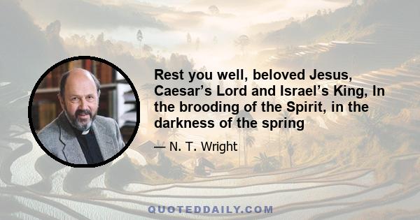 Rest you well, beloved Jesus, Caesar’s Lord and Israel’s King, In the brooding of the Spirit, in the darkness of the spring