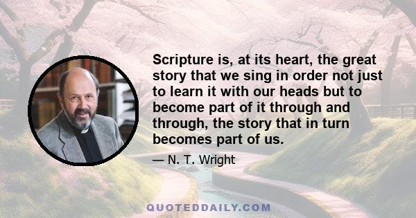 Scripture is, at its heart, the great story that we sing in order not just to learn it with our heads but to become part of it through and through, the story that in turn becomes part of us.