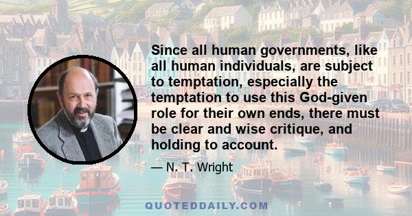 Since all human governments, like all human individuals, are subject to temptation, especially the temptation to use this God-given role for their own ends, there must be clear and wise critique, and holding to account.