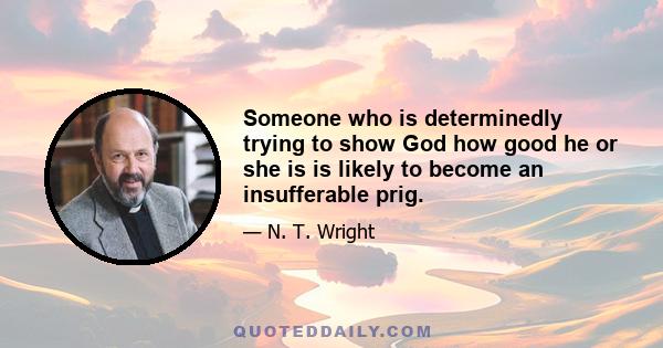 Someone who is determinedly trying to show God how good he or she is is likely to become an insufferable prig.