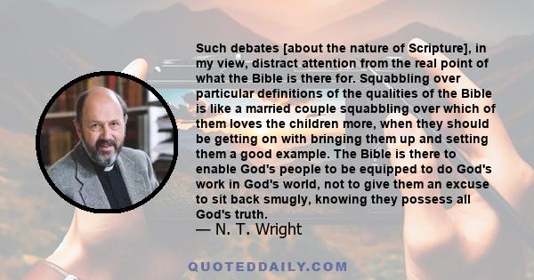 Such debates [about the nature of Scripture], in my view, distract attention from the real point of what the Bible is there for. Squabbling over particular definitions of the qualities of the Bible is like a married