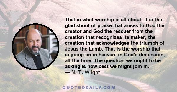 That is what worship is all about. It is the glad shout of praise that arises to God the creator and God the rescuer from the creation that recognizes its maker, the creation that acknowledges the triumph of Jesus the