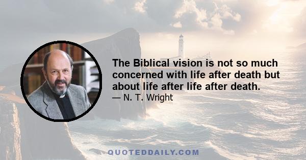 The Biblical vision is not so much concerned with life after death but about life after life after death.