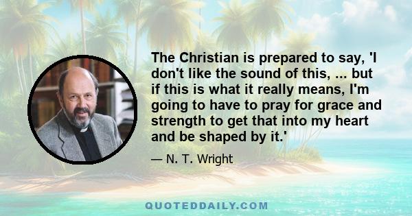 The Christian is prepared to say, 'I don't like the sound of this, ... but if this is what it really means, I'm going to have to pray for grace and strength to get that into my heart and be shaped by it.'