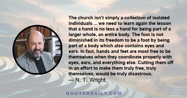 The church isn't simply a collection of isolated individuals ... we need to learn again the lesson that a hand is no less a hand for being part of a larger whole, an entire body. The foot is not diminished in its