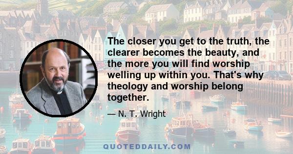 The closer you get to the truth, the clearer becomes the beauty, and the more you will find worship welling up within you. That's why theology and worship belong together.