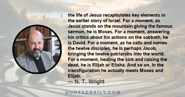 the life of Jesus recapitulates key elements in the earlier story of Israel. For a moment, as Jesus stands on the mountain giving the famous sermon, he is Moses. For a moment, answering his critics about his actions on