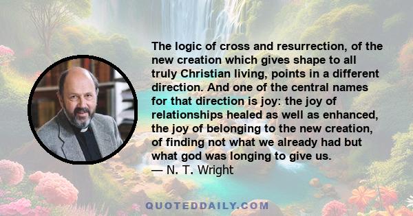 The logic of cross and resurrection, of the new creation which gives shape to all truly Christian living, points in a different direction. And one of the central names for that direction is joy: the joy of relationships 