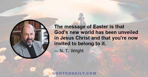 The message of Easter is that God's new world has been unveiled in Jesus Christ and that you're now invited to belong to it.