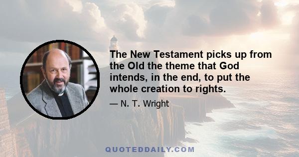 The New Testament picks up from the Old the theme that God intends, in the end, to put the whole creation to rights.