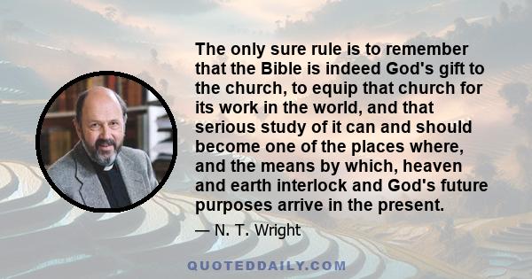 The only sure rule is to remember that the Bible is indeed God's gift to the church, to equip that church for its work in the world, and that serious study of it can and should become one of the places where, and the