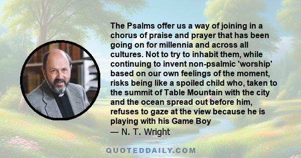 The Psalms offer us a way of joining in a chorus of praise and prayer that has been going on for millennia and across all cultures. Not to try to inhabit them, while continuing to invent non-psalmic 'worship' based on