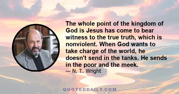 The whole point of the kingdom of God is Jesus has come to bear witness to the true truth, which is nonviolent. When God wants to take charge of the world, he doesn't send in the tanks. He sends in the poor and the meek.