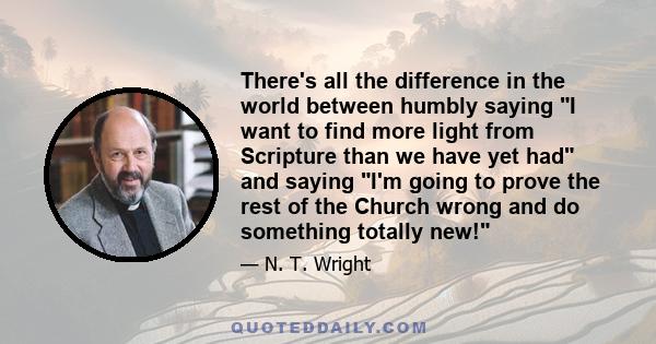 There's all the difference in the world between humbly saying I want to find more light from Scripture than we have yet had and saying I'm going to prove the rest of the Church wrong and do something totally new!