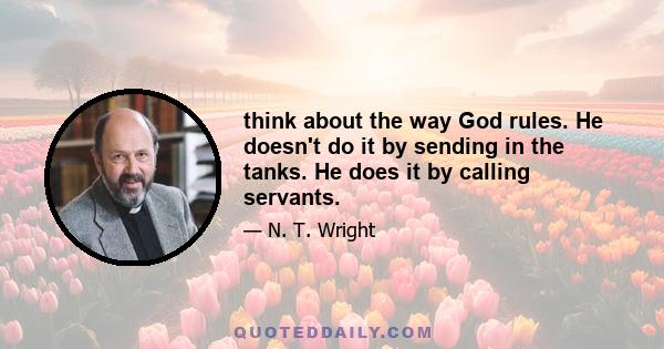 think about the way God rules. He doesn't do it by sending in the tanks. He does it by calling servants.