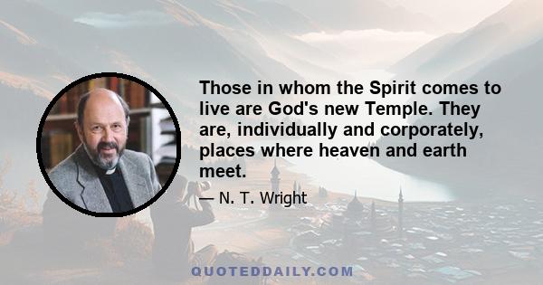 Those in whom the Spirit comes to live are God's new Temple. They are, individually and corporately, places where heaven and earth meet.