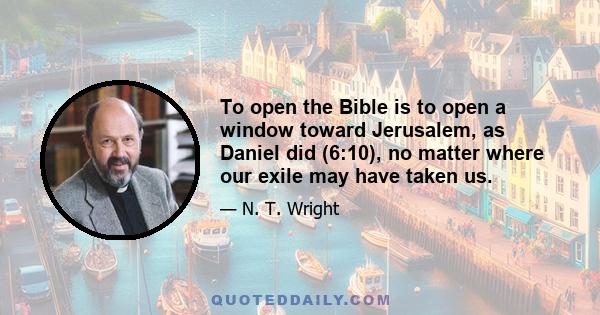 To open the Bible is to open a window toward Jerusalem, as Daniel did (6:10), no matter where our exile may have taken us.