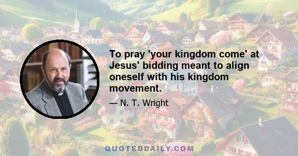 To pray 'your kingdom come' at Jesus' bidding meant to align oneself with his kingdom movement.