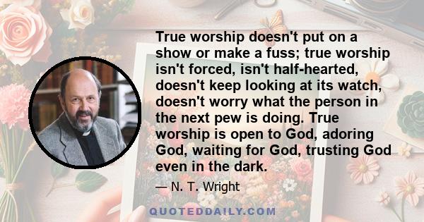 True worship doesn't put on a show or make a fuss; true worship isn't forced, isn't half-hearted, doesn't keep looking at its watch, doesn't worry what the person in the next pew is doing. True worship is open to God,