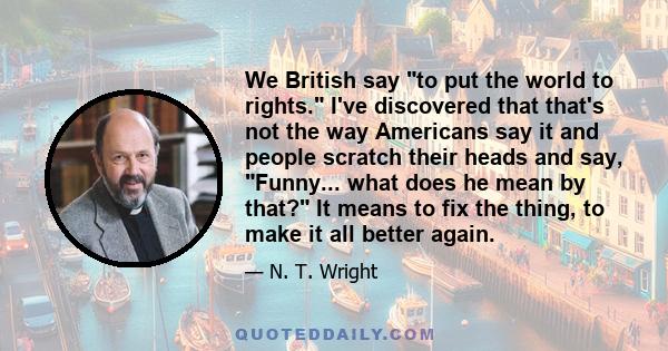 We British say to put the world to rights. I've discovered that that's not the way Americans say it and people scratch their heads and say, Funny... what does he mean by that? It means to fix the thing, to make it all