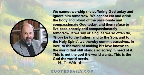 We cannot worship the suffering God today and ignore him tomorrow. We cannot eat and drink the body and blood of the passionate and compassionate God today, and then refuse to live passionately and compassionately