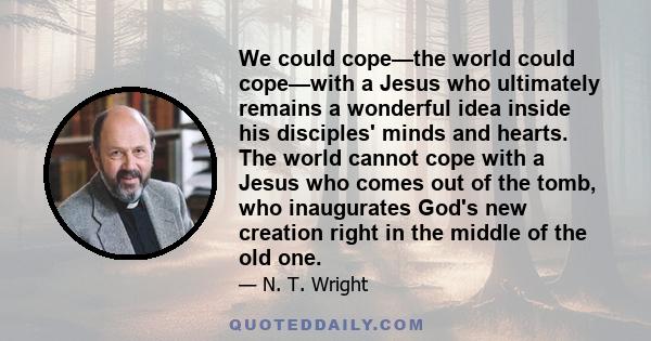 We could cope—the world could cope—with a Jesus who ultimately remains a wonderful idea inside his disciples' minds and hearts. The world cannot cope with a Jesus who comes out of the tomb, who inaugurates God's new