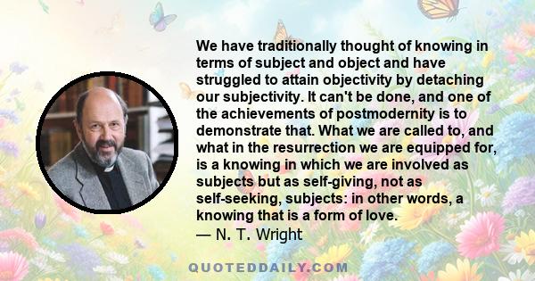 We have traditionally thought of knowing in terms of subject and object and have struggled to attain objectivity by detaching our subjectivity. It can't be done, and one of the achievements of postmodernity is to